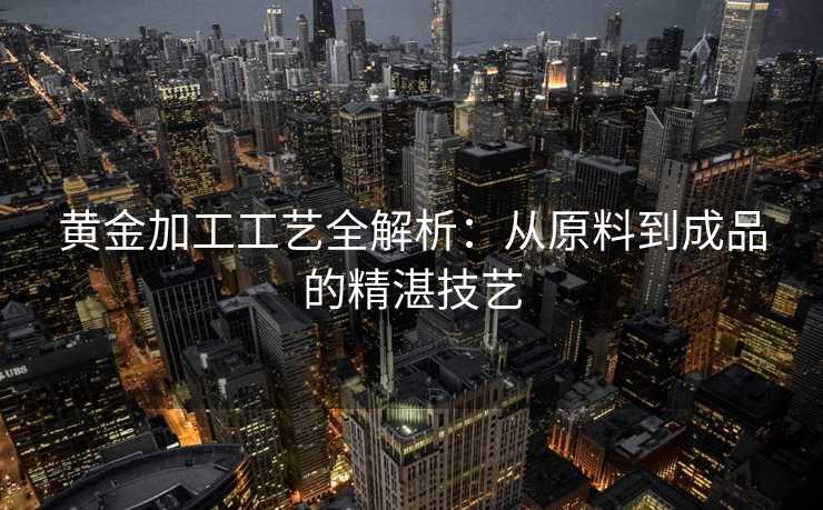 黄金加工工艺全解析：从原料到成品的精湛技艺