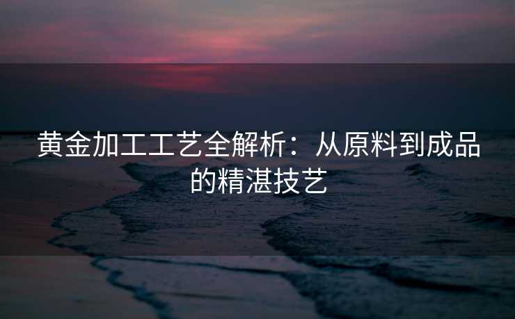 黄金加工工艺全解析：从原料到成品的精湛技艺