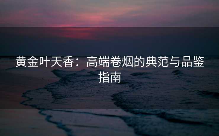 黄金叶天香：高端卷烟的典范与品鉴指南