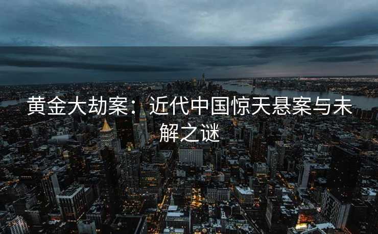黄金大劫案：近代中国惊天悬案与未解之谜