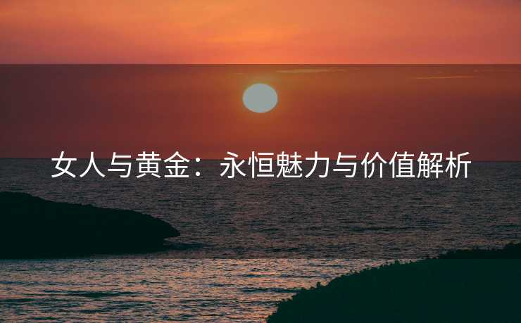 女人与黄金：永恒魅力与价值解析
