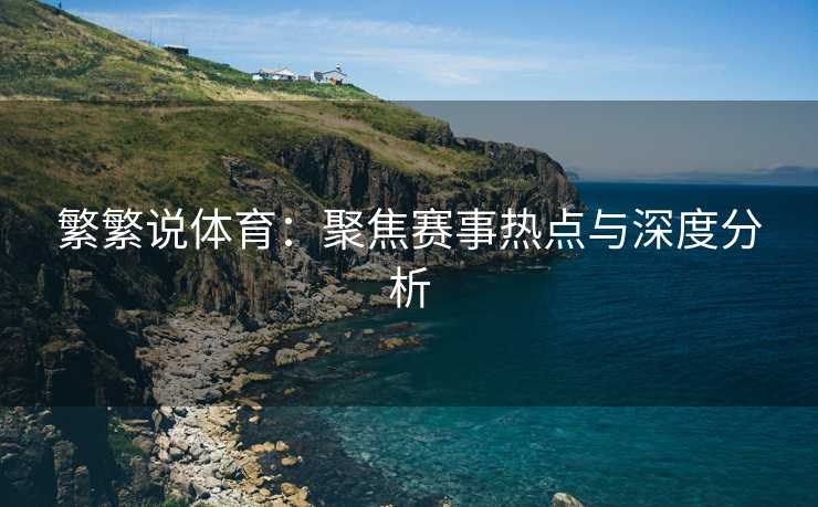 繁繁说体育：聚焦赛事热点与深度分析