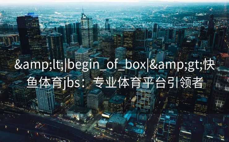 &lt;|begin_of_box|&gt;快鱼体育jbs：专业体育平台引领者