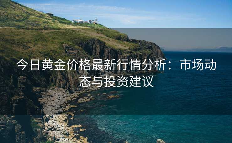 今日黄金价格最新行情分析：市场动态与投资建议