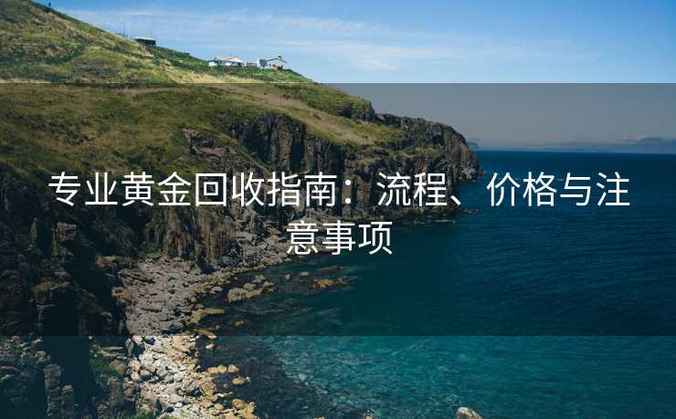专业黄金回收指南：流程、价格与注意事项