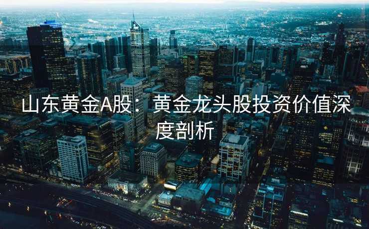 山东黄金A股：黄金龙头股投资价值深度剖析