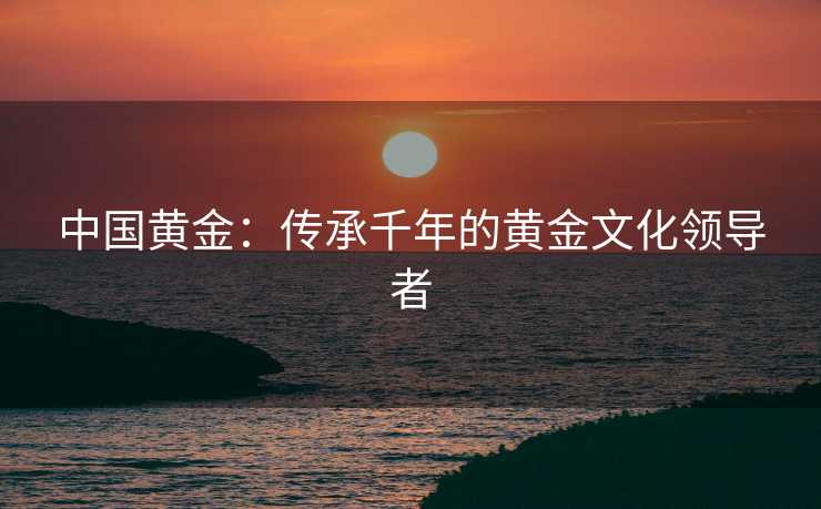 中国黄金：传承千年的黄金文化领导者