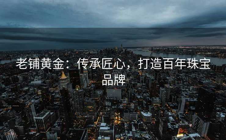 老铺黄金：传承匠心，打造百年珠宝品牌
