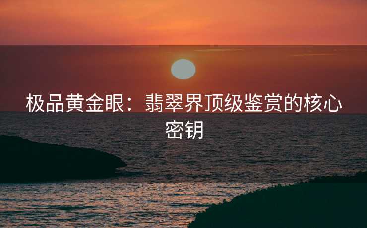 极品黄金眼：翡翠界顶级鉴赏的核心密钥