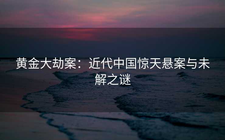 黄金大劫案：近代中国惊天悬案与未解之谜