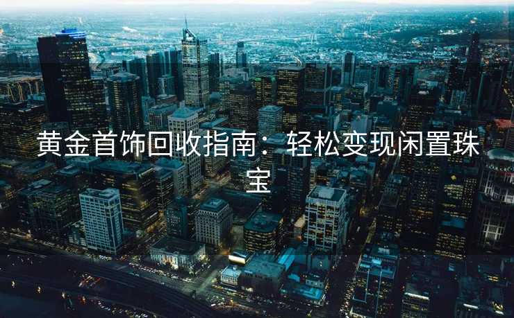 黄金首饰回收指南：轻松变现闲置珠宝