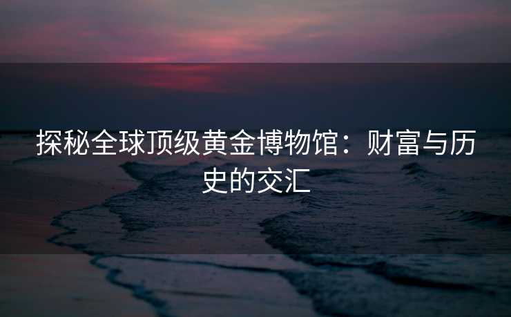 探秘全球顶级黄金博物馆：财富与历史的交汇