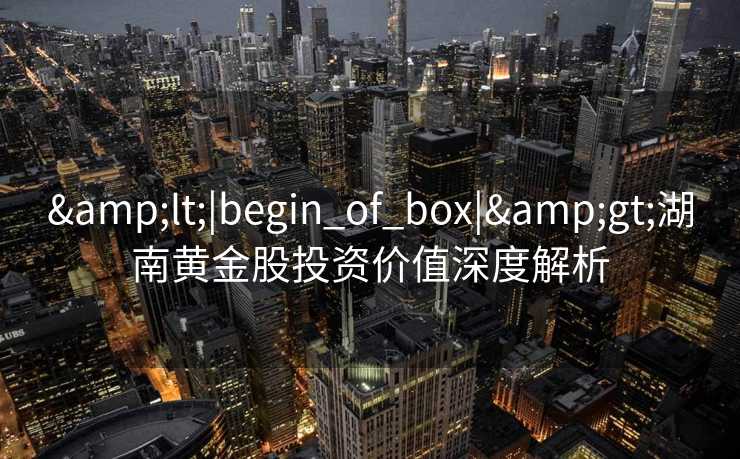 &lt;|begin_of_box|&gt;湖南黄金股投资价值深度解析