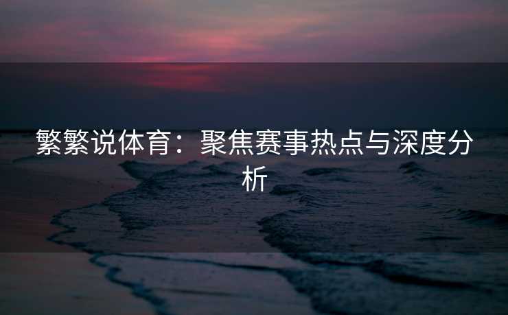 繁繁说体育：聚焦赛事热点与深度分析