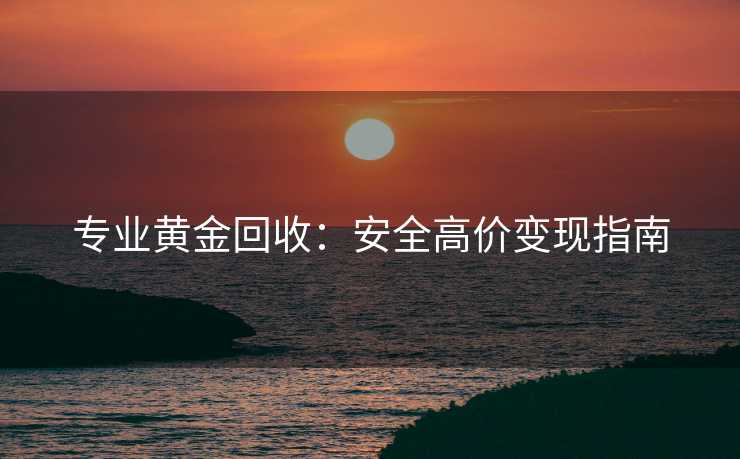 专业黄金回收：安全高价变现指南