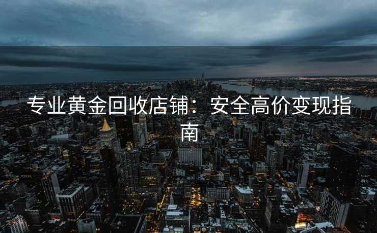 专业黄金回收店铺：安全高价变现指南