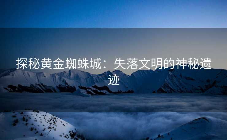探秘黄金蜘蛛城：失落文明的神秘遗迹