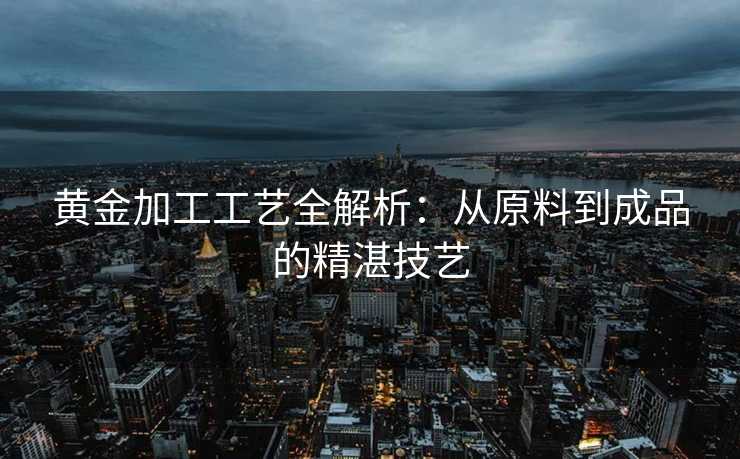 黄金加工工艺全解析：从原料到成品的精湛技艺