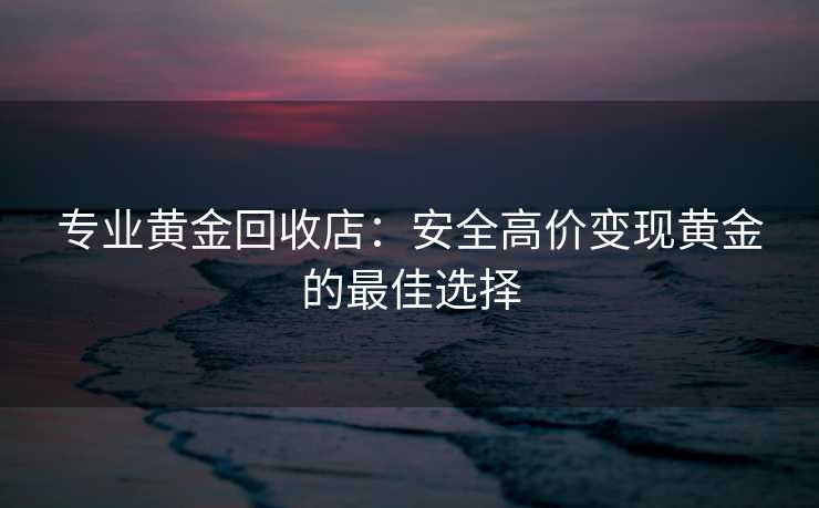 专业黄金回收店：安全高价变现黄金的最佳选择