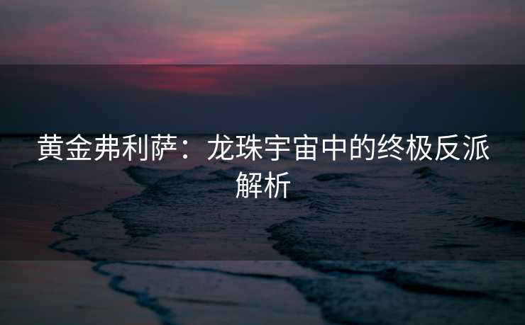 黄金弗利萨：龙珠宇宙中的终极反派解析