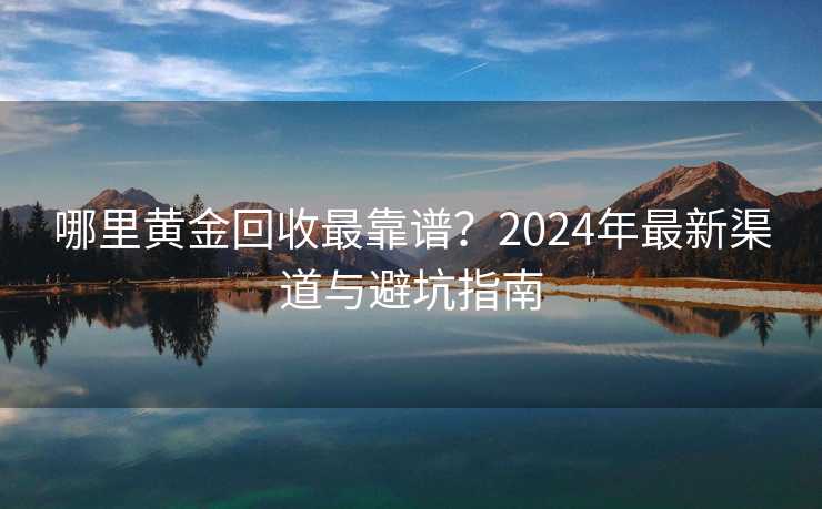 哪里黄金回收最靠谱？2024年最新渠道与避坑指南