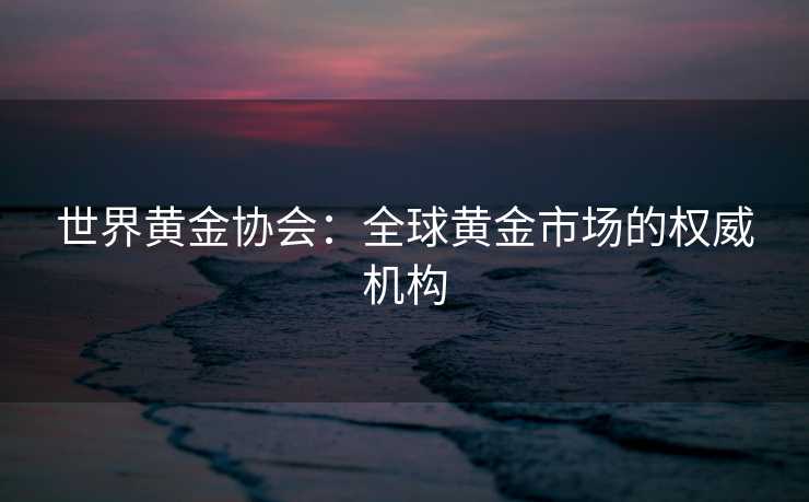 世界黄金协会：全球黄金市场的权威机构