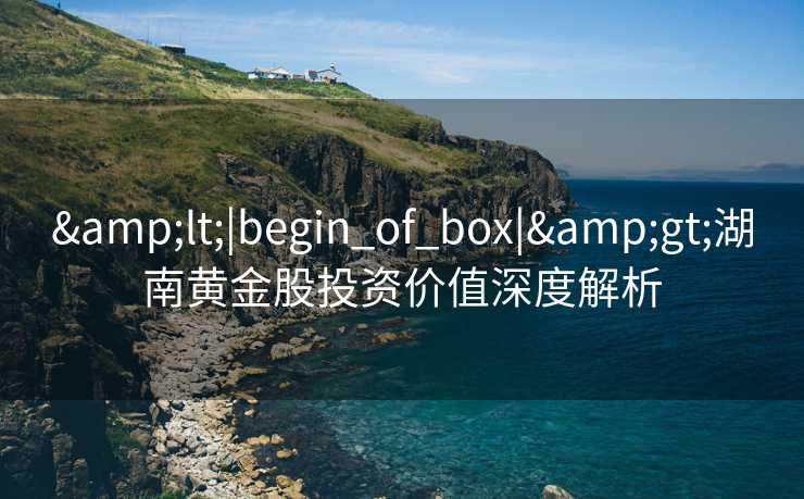 &lt;|begin_of_box|&gt;湖南黄金股投资价值深度解析
