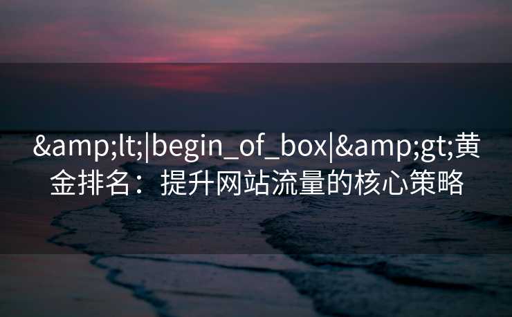 &lt;|begin_of_box|&gt;黄金排名：提升网站流量的核心策略