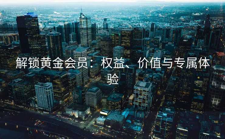 解锁黄金会员：权益、价值与专属体验