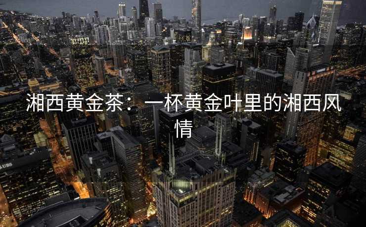 湘西黄金茶：一杯黄金叶里的湘西风情