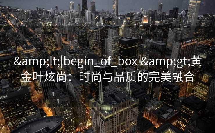 &lt;|begin_of_box|&gt;黄金叶炫尚：时尚与品质的完美融合