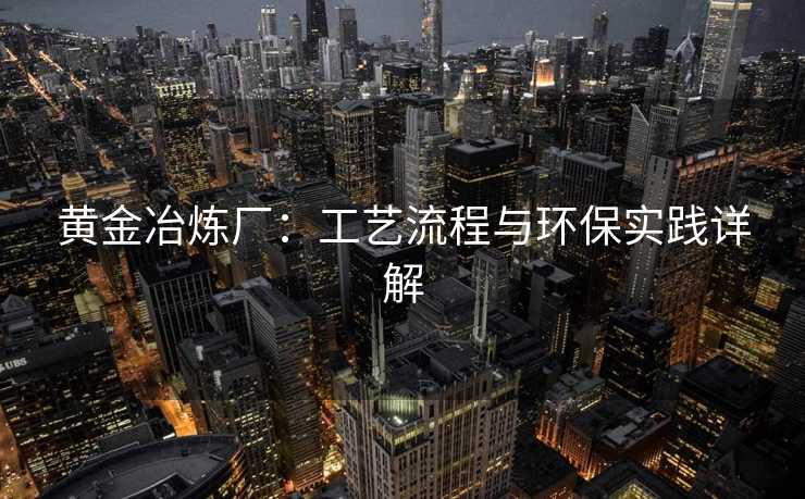 黄金冶炼厂：工艺流程与环保实践详解