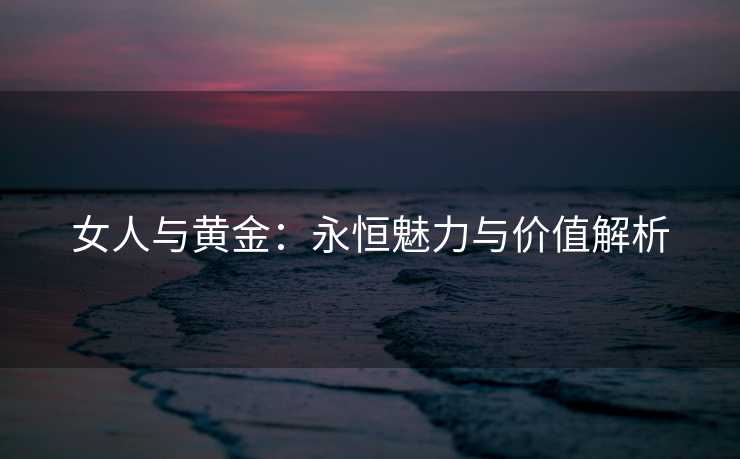 女人与黄金：永恒魅力与价值解析