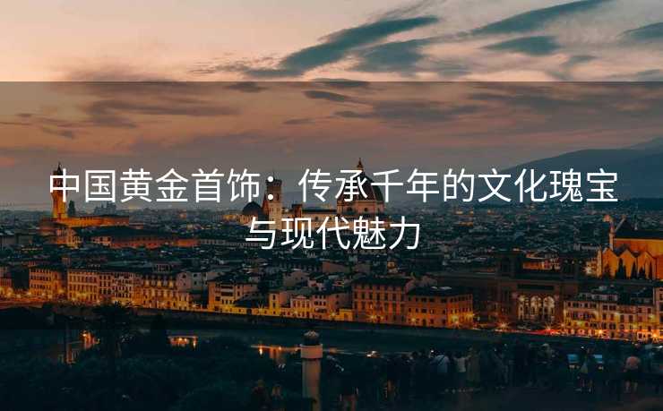 中国黄金首饰：传承千年的文化瑰宝与现代魅力