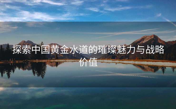 探索中国黄金水道的璀璨魅力与战略价值