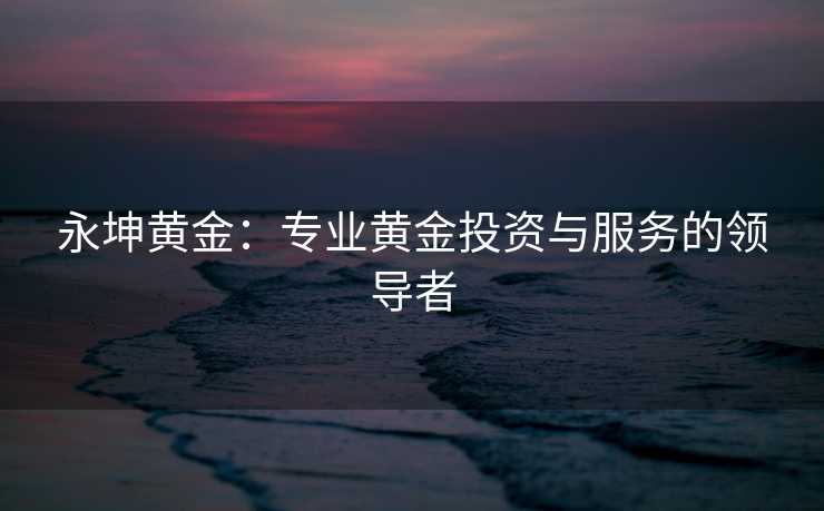 永坤黄金：专业黄金投资与服务的领导者