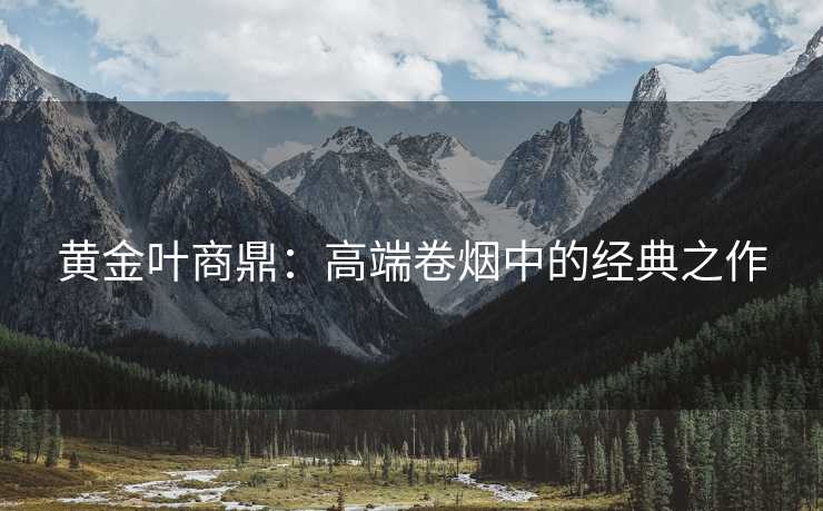 黄金叶商鼎：高端卷烟中的经典之作