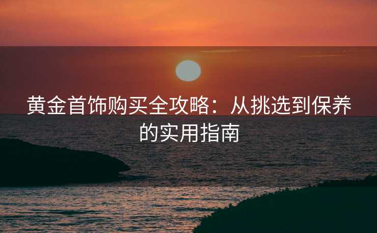 黄金首饰购买全攻略：从挑选到保养的实用指南