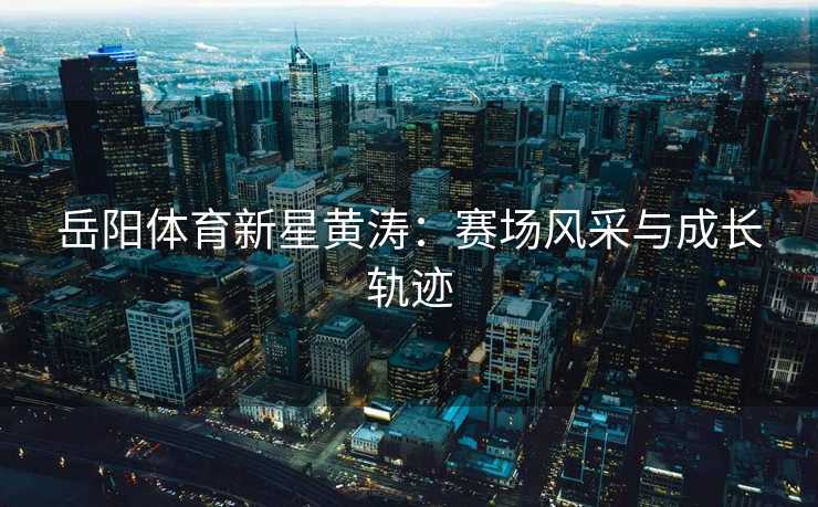 岳阳体育新星黄涛：赛场风采与成长轨迹