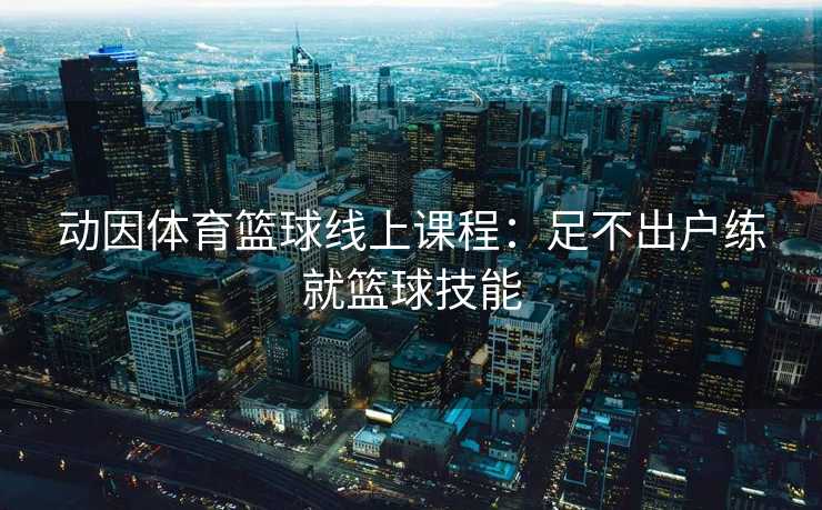 动因体育篮球线上课程：足不出户练就篮球技能