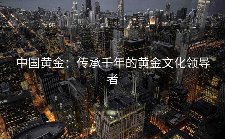 中国黄金：传承千年的黄金文化领导者