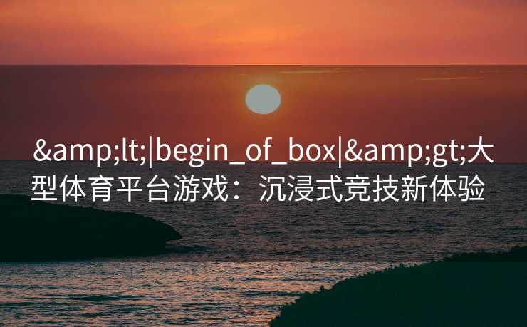 &lt;|begin_of_box|&gt;大型体育平台游戏：沉浸式竞技新体验  