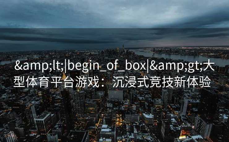 &lt;|begin_of_box|&gt;大型体育平台游戏：沉浸式竞技新体验  