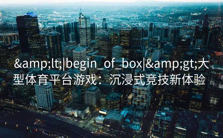 &lt;|begin_of_box|&gt;大型体育平台游戏：沉浸式竞技新体验  