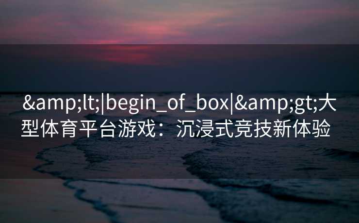 &lt;|begin_of_box|&gt;大型体育平台游戏：沉浸式竞技新体验  