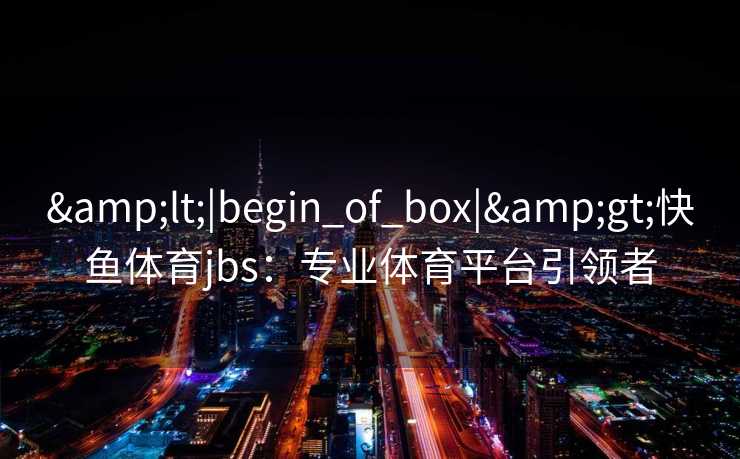 &lt;|begin_of_box|&gt;快鱼体育jbs：专业体育平台引领者