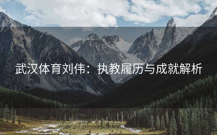 武汉体育刘伟：执教履历与成就解析