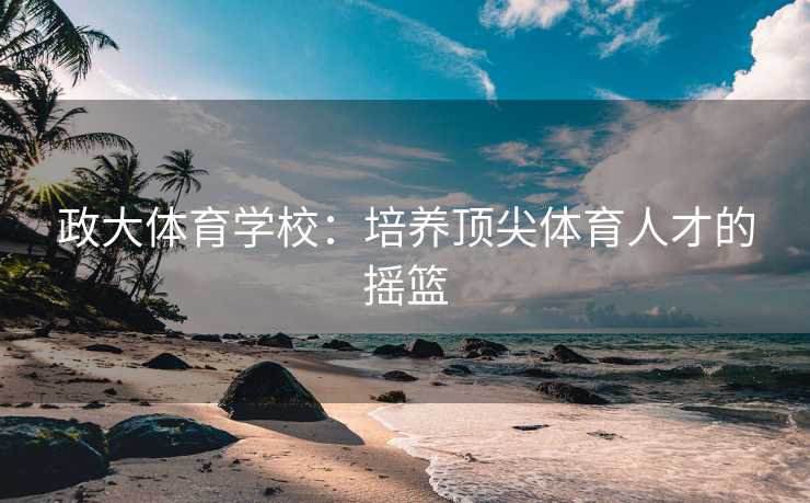 政大体育学校：培养顶尖体育人才的摇篮
