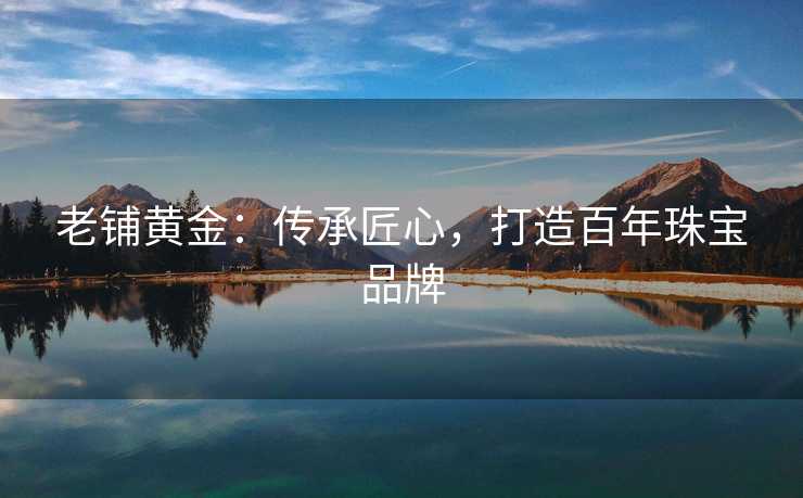 老铺黄金：传承匠心，打造百年珠宝品牌