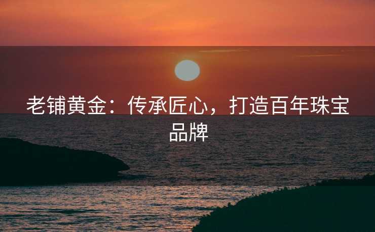 老铺黄金：传承匠心，打造百年珠宝品牌